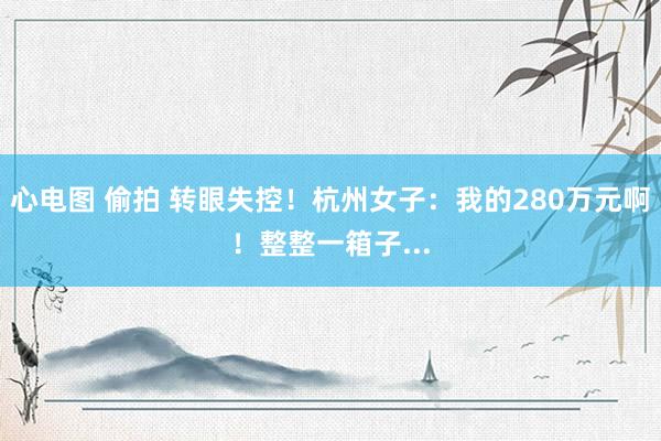 心电图 偷拍 转眼失控！杭州女子：我的280万元啊！整整一箱子...