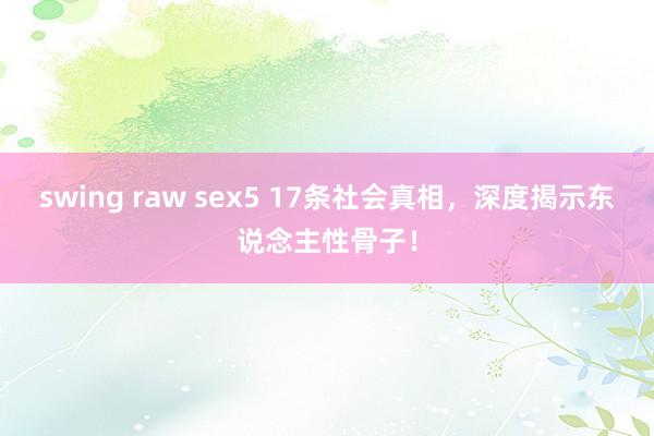 swing raw sex5 17条社会真相，深度揭示东说念主性骨子！