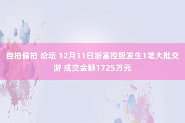 自拍偷拍 论坛 12月11日浙富控股发生1笔大批交游 成交金额1725万元