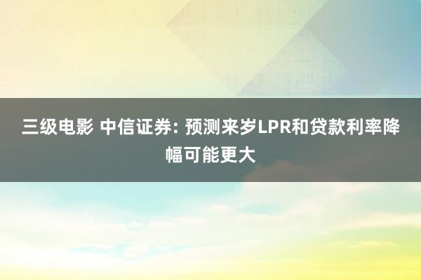 三级电影 中信证券: 预测来岁LPR和贷款利率降幅可能更大
