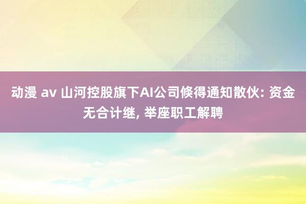 动漫 av 山河控股旗下AI公司倏得通知散伙: 资金无合计继， 举座职工解聘