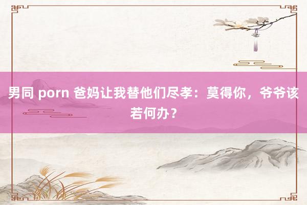 男同 porn 爸妈让我替他们尽孝：莫得你，爷爷该若何办？