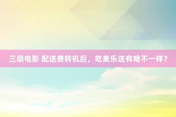 三级电影 配送费转机后，吃麦乐送有啥不一样？