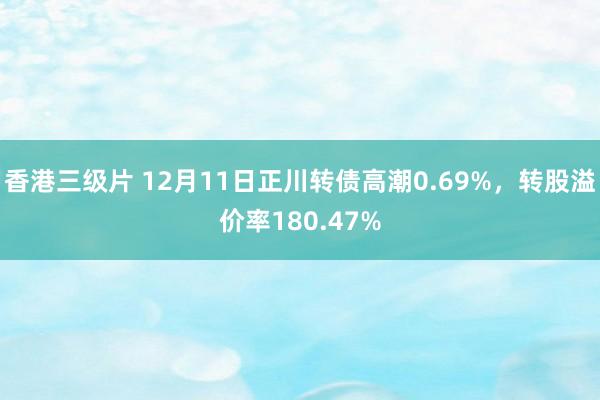 香港三级片 12月11日正川转债高潮0.69%，转股溢价率180.47%