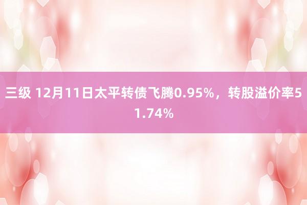 三级 12月11日太平转债飞腾0.95%，转股溢价率51.74%