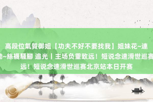高段位氣質御姐【功夫不好不要找我】姐妹花~連體絲襪~大奶晃動~絲襪騷腳 追光丨主场负重致远！短说念速滑世巡赛北京站本日开赛