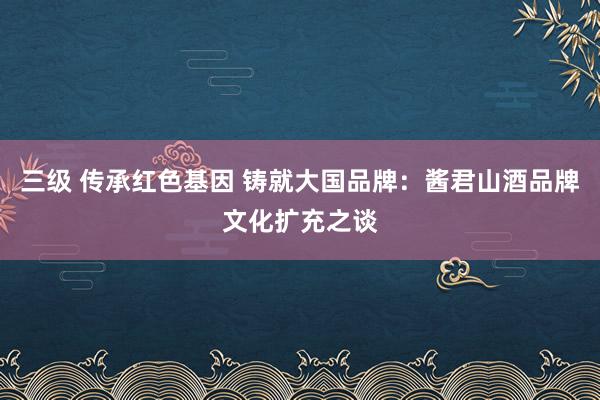 三级 传承红色基因 铸就大国品牌：酱君山酒品牌文化扩充之谈