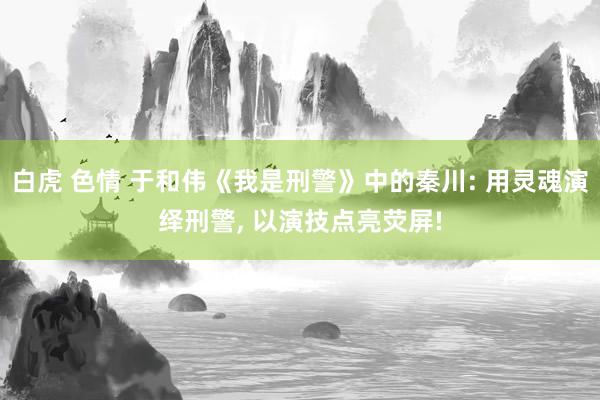 白虎 色情 于和伟《我是刑警》中的秦川: 用灵魂演绎刑警， 以演技点亮荧屏!