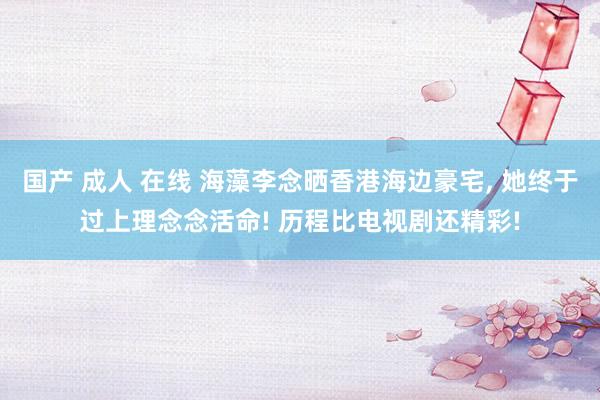 国产 成人 在线 海藻李念晒香港海边豪宅， 她终于过上理念念活命! 历程比电视剧还精彩!