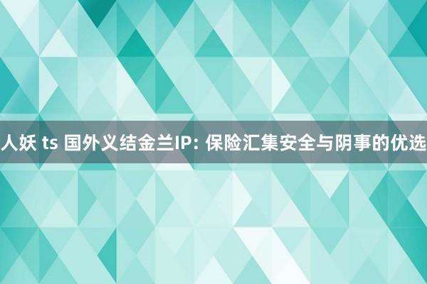 人妖 ts 国外义结金兰IP: 保险汇集安全与阴事的优选