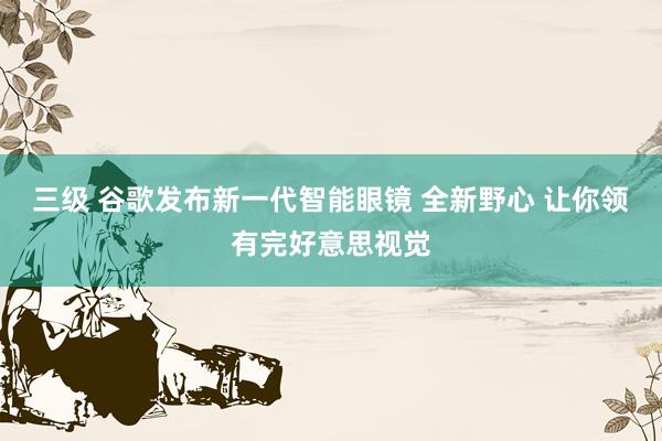 三级 谷歌发布新一代智能眼镜 全新野心 让你领有完好意思视觉