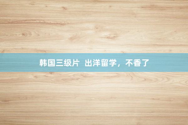 韩国三级片  出洋留学，不香了
