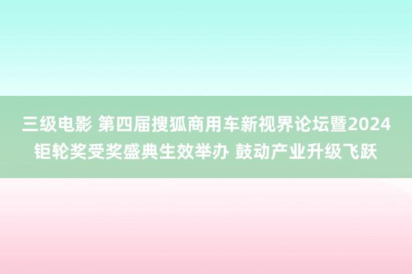 三级电影 第四届搜狐商用车新视界论坛暨2024钜轮奖受奖盛典生效举办 鼓动产业升级飞跃