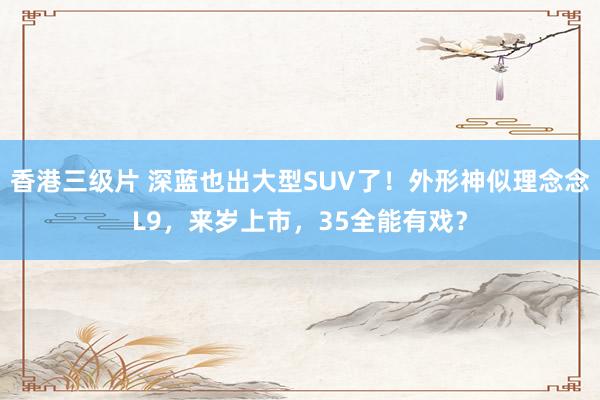 香港三级片 深蓝也出大型SUV了！外形神似理念念L9，来岁上市，35全能有戏？