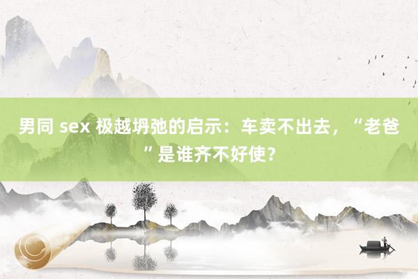 男同 sex 极越坍弛的启示：车卖不出去，“老爸”是谁齐不好使？