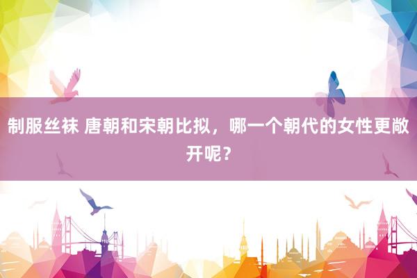 制服丝袜 唐朝和宋朝比拟，哪一个朝代的女性更敞开呢？