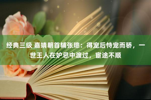 经典三级 嘉靖朝首辅张璁：得宠后恃宠而骄，一世王人在妒忌中渡过，宦途不顺