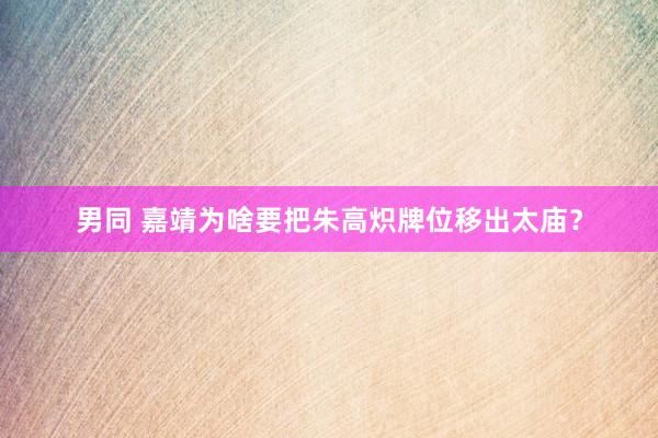 男同 嘉靖为啥要把朱高炽牌位移出太庙？