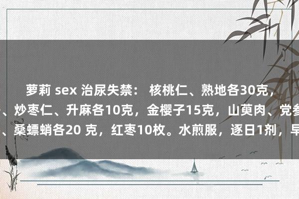 萝莉 sex 治尿失禁： 核桃仁、熟地各30克，益智仁、仙灵脾、覆盆子、炒枣仁、升麻各10克，金樱子15克，山萸肉、党参、桑螵蛸各20 克，红枣10枚。水煎服，逐日1剂，早晚分服，连服10～20剂。