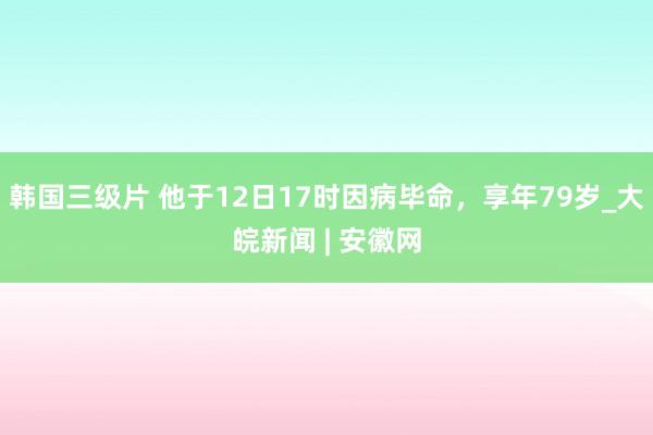 韩国三级片 他于12日17时因病毕命，享年79岁_大皖新闻 | 安徽网