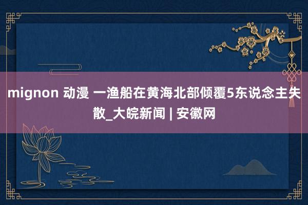 mignon 动漫 一渔船在黄海北部倾覆5东说念主失散_大皖新闻 | 安徽网