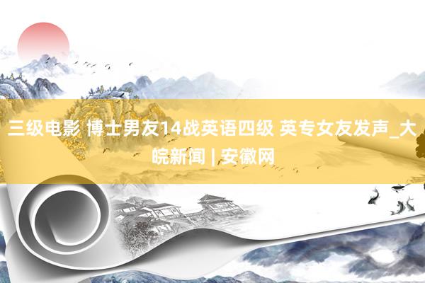 三级电影 博士男友14战英语四级 英专女友发声_大皖新闻 | 安徽网