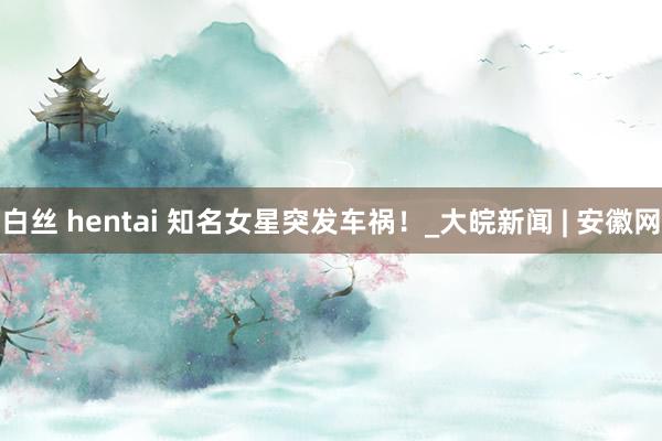 白丝 hentai 知名女星突发车祸！_大皖新闻 | 安徽网