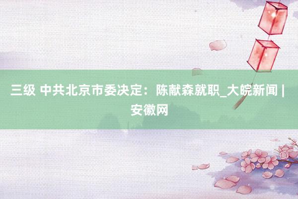 三级 中共北京市委决定：陈献森就职_大皖新闻 | 安徽网