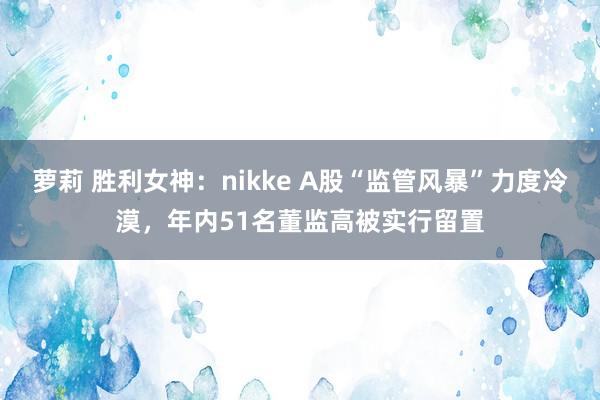 萝莉 胜利女神：nikke A股“监管风暴”力度冷漠，年内51名董监高被实行留置