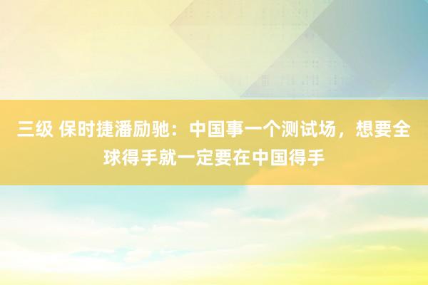 三级 保时捷潘励驰：中国事一个测试场，想要全球得手就一定要在中国得手