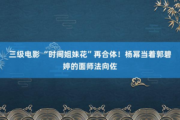 三级电影 “时间姐妹花”再合体！杨幂当着郭碧婷的面师法向佐