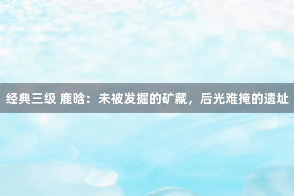 经典三级 鹿晗：未被发掘的矿藏，后光难掩的遗址
