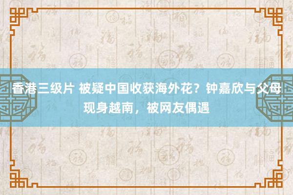 香港三级片 被疑中国收获海外花？钟嘉欣与父母现身越南，被网友偶遇