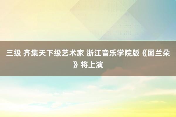 三级 齐集天下级艺术家 浙江音乐学院版《图兰朵》将上演