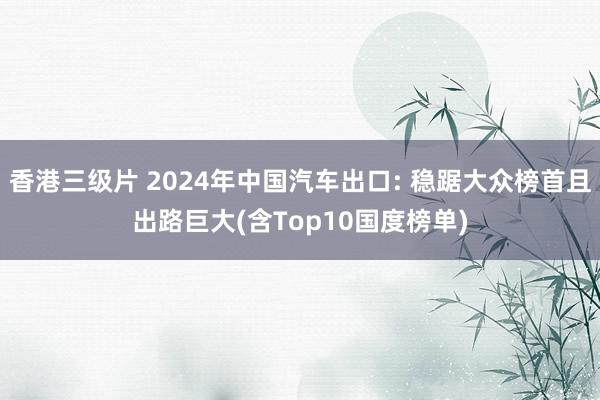 香港三级片 2024年中国汽车出口: 稳踞大众榜首且出路巨大(含Top10国度榜单)