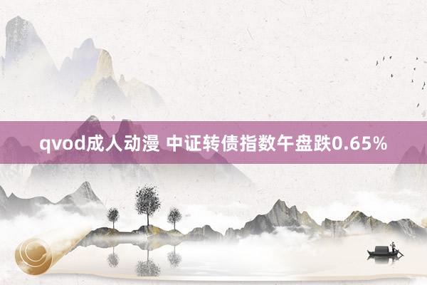 qvod成人动漫 中证转债指数午盘跌0.65%