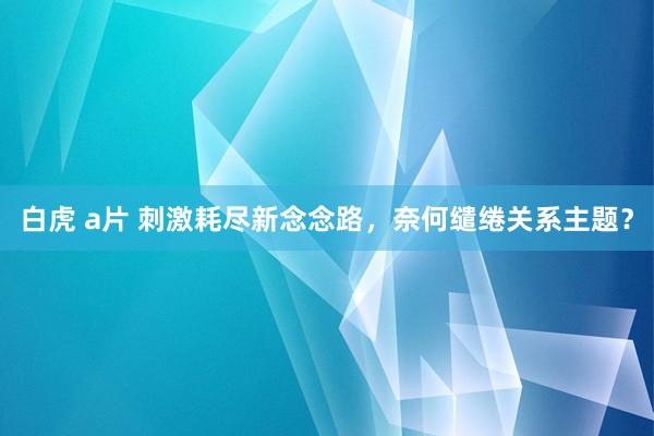 白虎 a片 刺激耗尽新念念路，奈何缱绻关系主题？