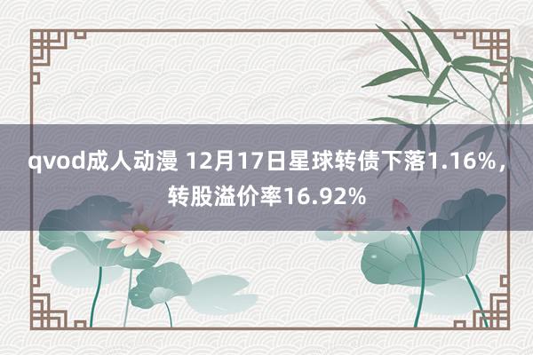 qvod成人动漫 12月17日星球转债下落1.16%，转股溢价率16.92%
