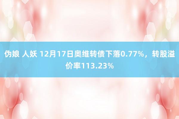 伪娘 人妖 12月17日奥维转债下落0.77%，转股溢价率113.23%