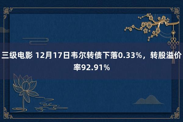 三级电影 12月17日韦尔转债下落0.33%，转股溢价率92.91%