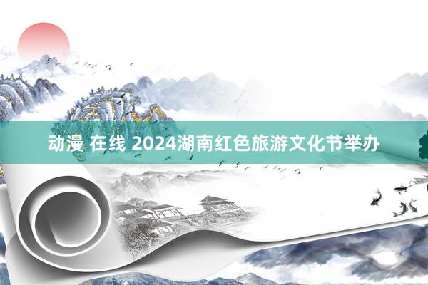 动漫 在线 2024湖南红色旅游文化节举办
