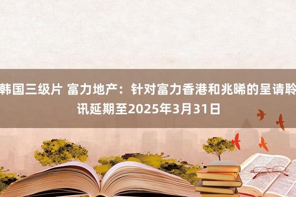 韩国三级片 富力地产：针对富力香港和兆晞的呈请聆讯延期至2025年3月31日
