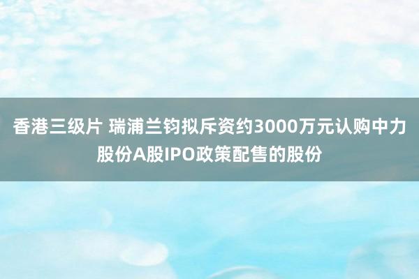 香港三级片 瑞浦兰钧拟斥资约3000万元认购中力股份A股IPO政策配售的股份