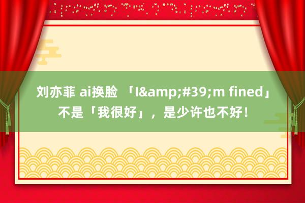 刘亦菲 ai换脸 「I&#39;m fined」不是「我很好」，是少许也不好！