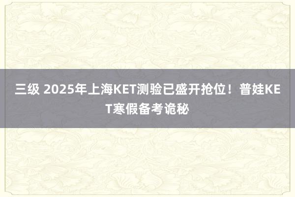 三级 2025年上海KET测验已盛开抢位！普娃KET寒假备考诡秘