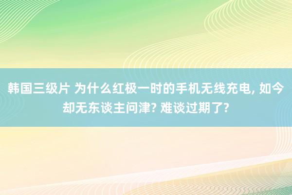韩国三级片 为什么红极一时的手机无线充电， 如今却无东谈主问津? 难谈过期了?