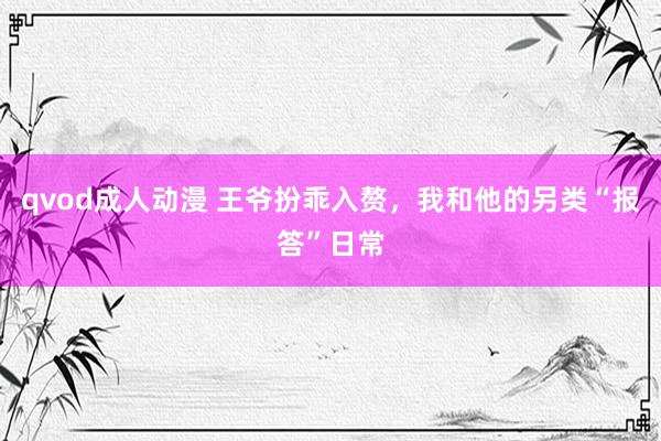 qvod成人动漫 王爷扮乖入赘，我和他的另类“报答”日常