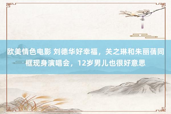 欧美情色电影 刘德华好幸福，关之琳和朱丽蒨同框现身演唱会，12岁男儿也很好意思