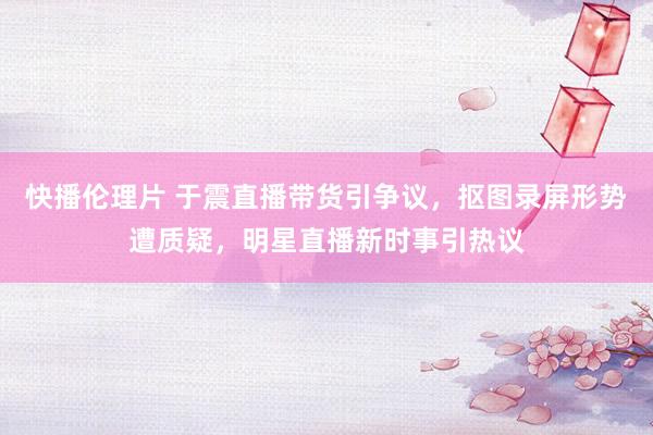 快播伦理片 于震直播带货引争议，抠图录屏形势遭质疑，明星直播新时事引热议