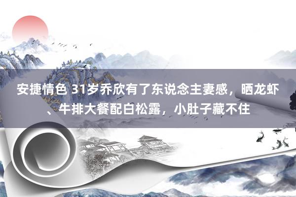 安捷情色 31岁乔欣有了东说念主妻感，晒龙虾、牛排大餐配白松露，小肚子藏不住